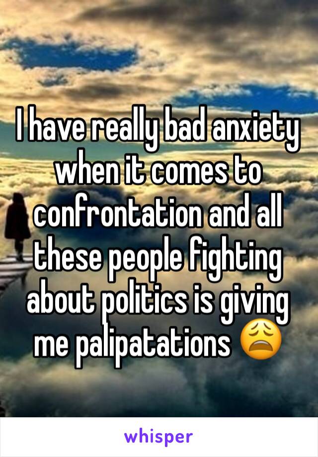 I have really bad anxiety when it comes to confrontation and all these people fighting about politics is giving me palipatations 😩