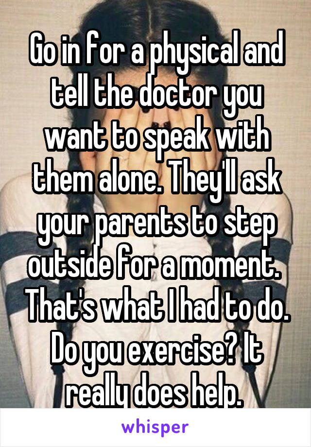 Go in for a physical and tell the doctor you want to speak with them alone. They'll ask your parents to step outside for a moment.  That's what I had to do. Do you exercise? It really does help. 