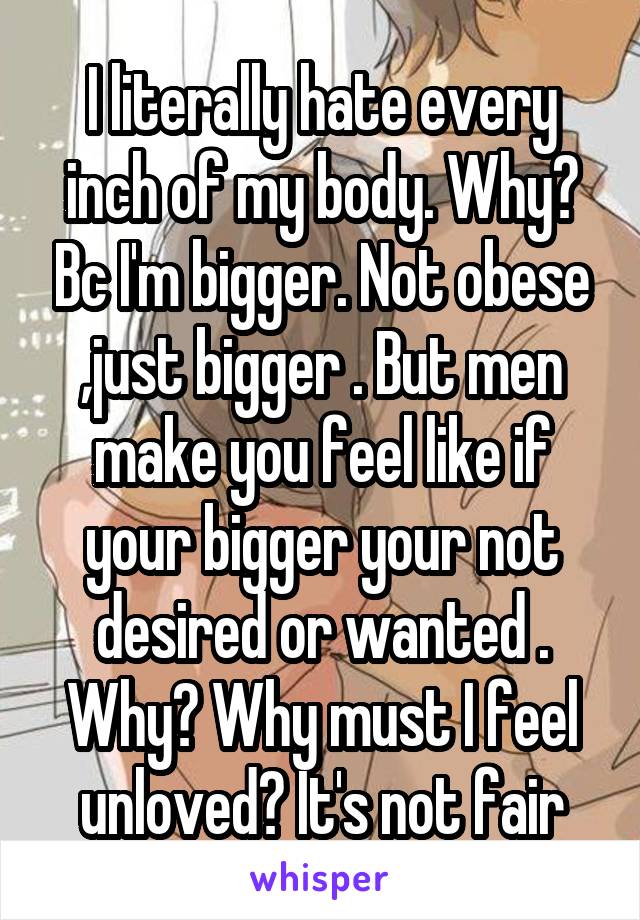 I literally hate every inch of my body. Why? Bc I'm bigger. Not obese ,just bigger . But men make you feel like if your bigger your not desired or wanted . Why? Why must I feel unloved? It's not fair