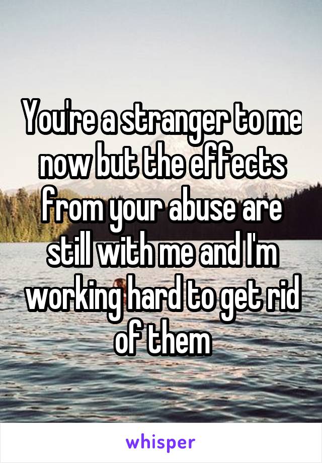 You're a stranger to me now but the effects from your abuse are still with me and I'm working hard to get rid of them