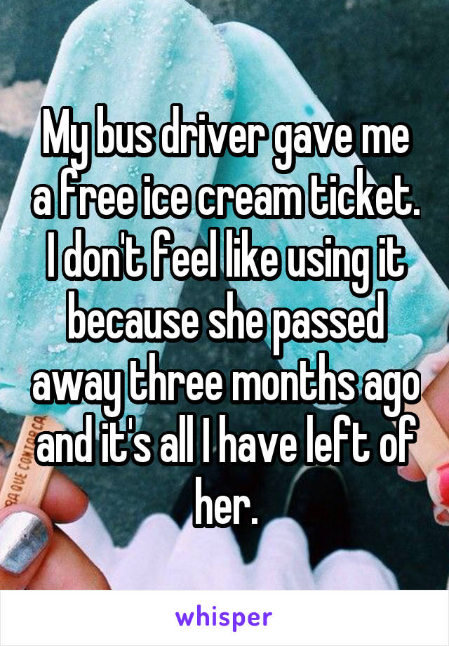 My bus driver gave me a free ice cream ticket. I don't feel like using it because she passed away three months ago and it's all I have left of her.
