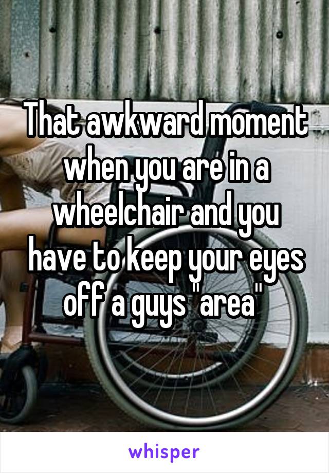 That awkward moment when you are in a wheelchair and you have to keep your eyes off a guys "area" 
