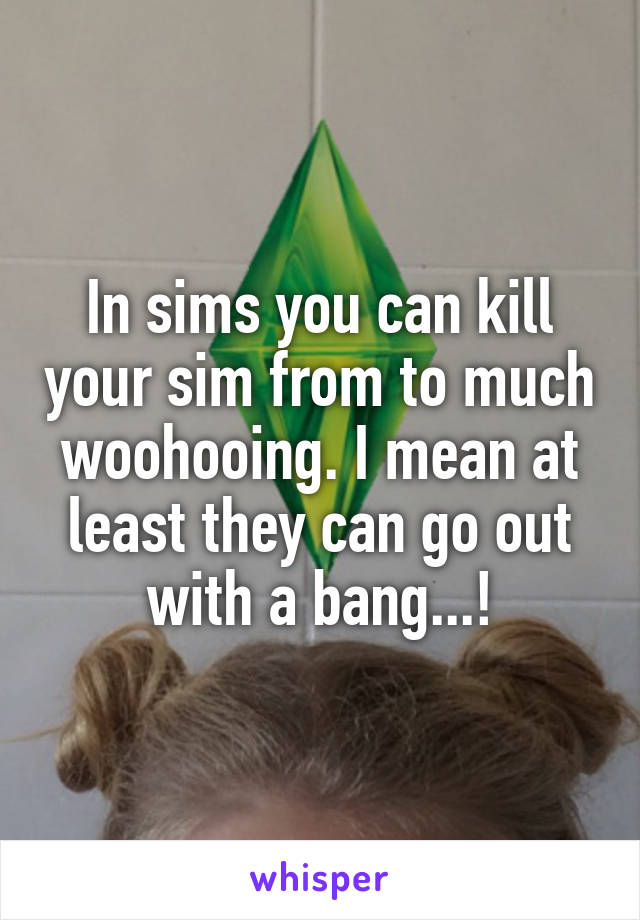 In sims you can kill your sim from to much woohooing. I mean at least they can go out with a bang...!