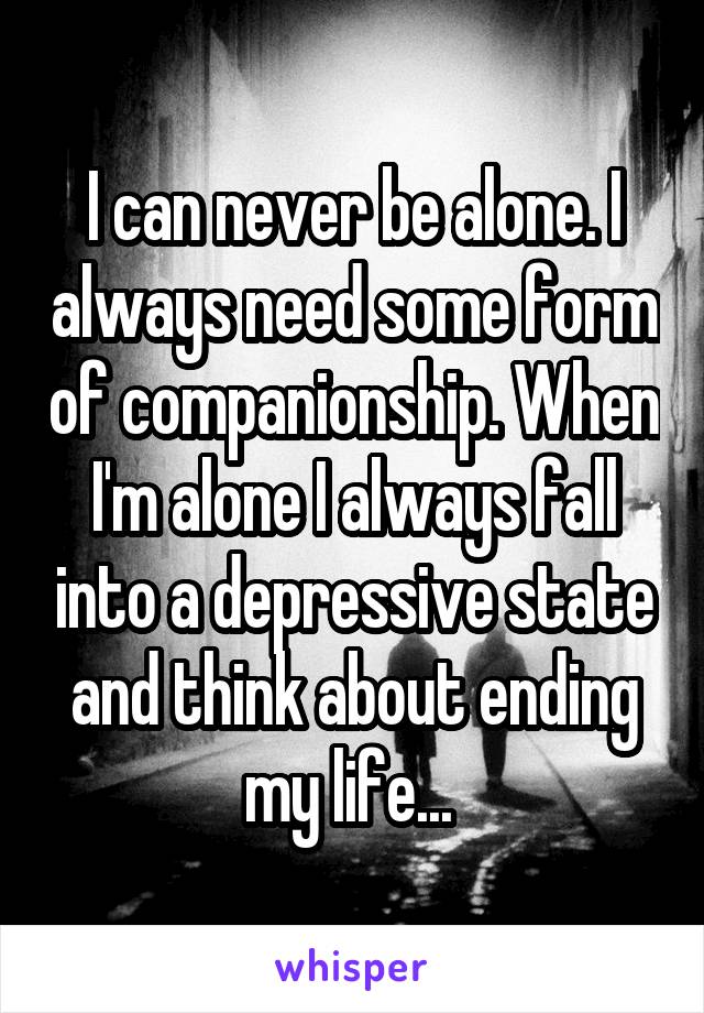 I can never be alone. I always need some form of companionship. When I'm alone I always fall into a depressive state and think about ending my life... 