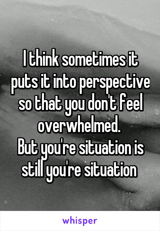 I think sometimes it puts it into perspective so that you don't feel overwhelmed. 
But you're situation is still you're situation 