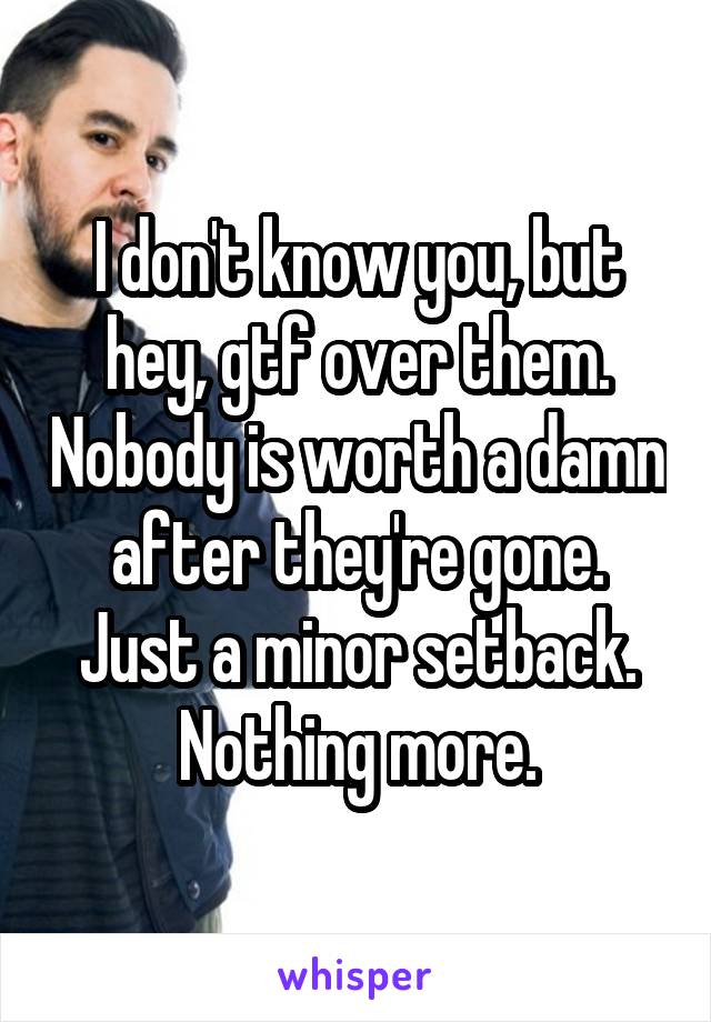 I don't know you, but hey, gtf over them. Nobody is worth a damn after they're gone. Just a minor setback. Nothing more.
