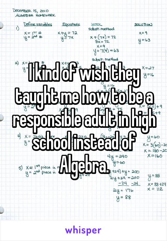 I kind of wish they taught me how to be a responsible adult in high school instead of Algebra.