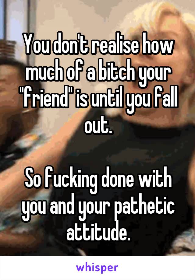 You don't realise how much of a bitch your "friend" is until you fall out.

So fucking done with you and your pathetic attitude.
