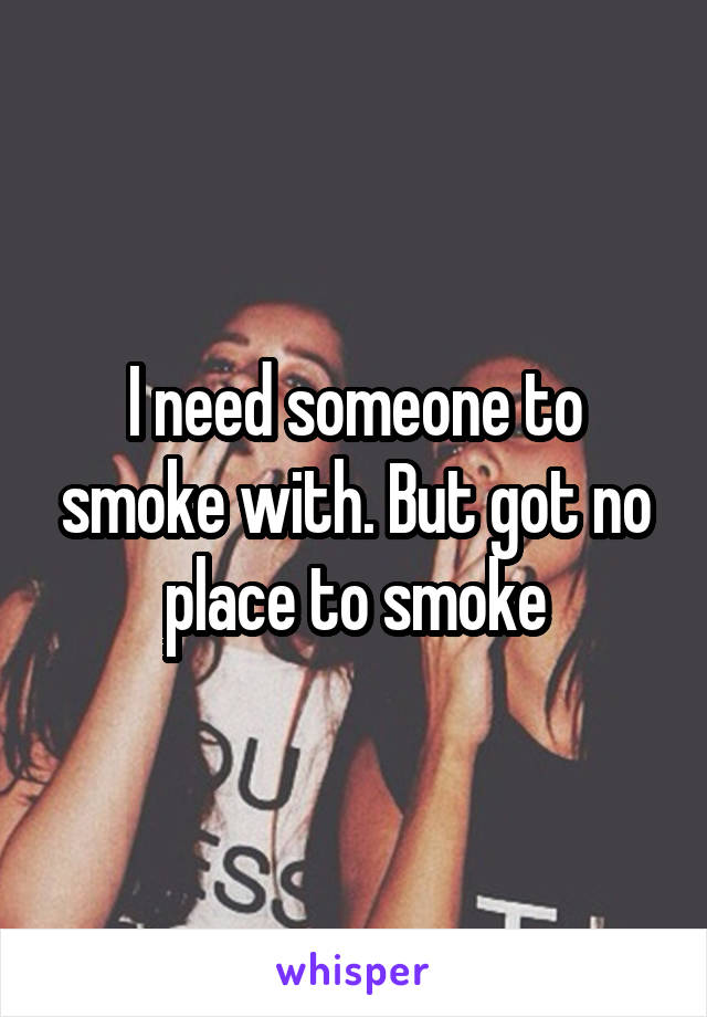 I need someone to smoke with. But got no place to smoke