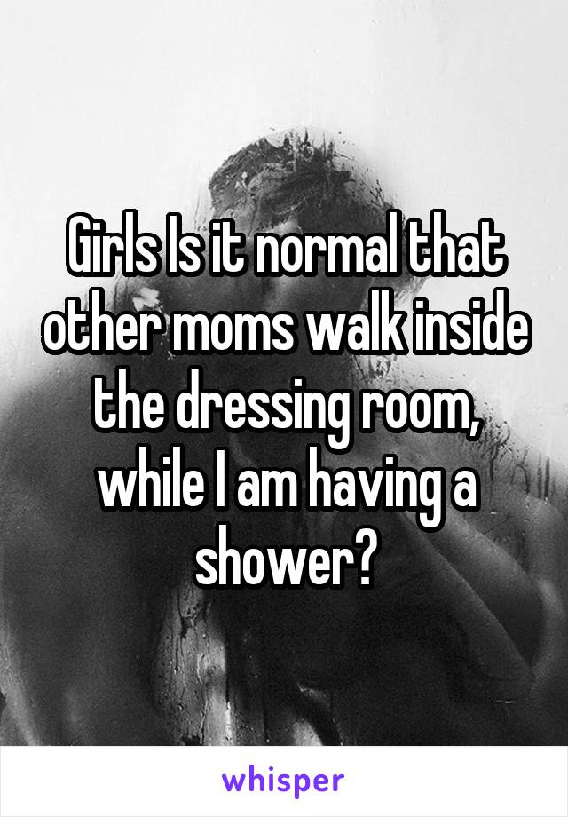 Girls Is it normal that other moms walk inside the dressing room, while I am having a shower?