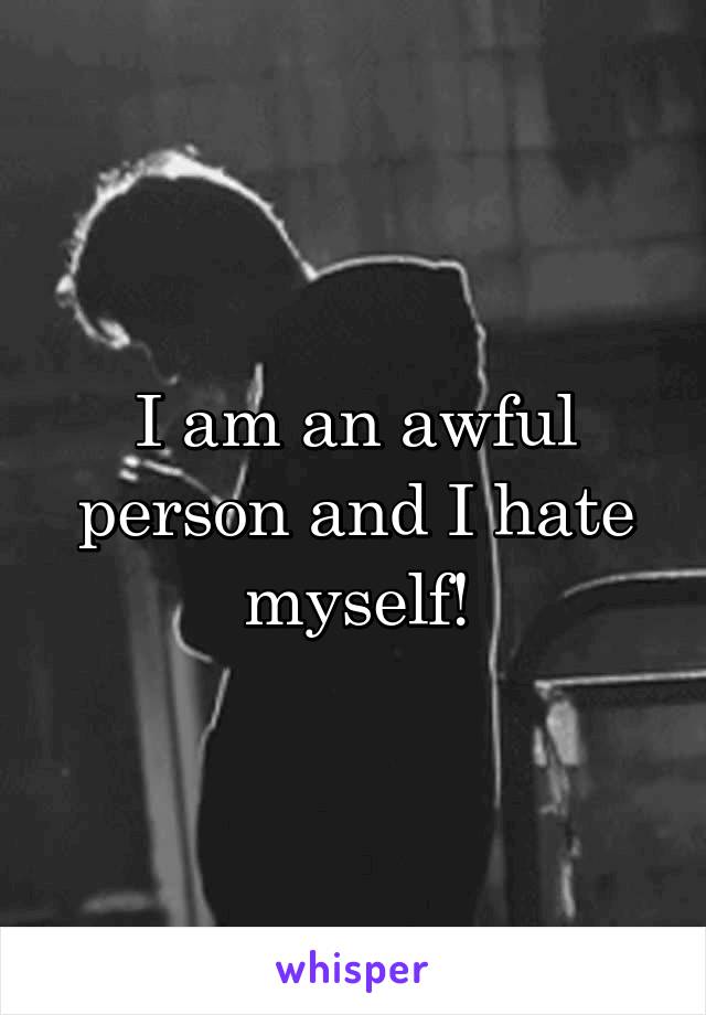 I am an awful person and I hate myself!