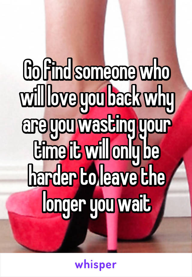 Go find someone who will love you back why are you wasting your time it will only be harder to leave the longer you wait