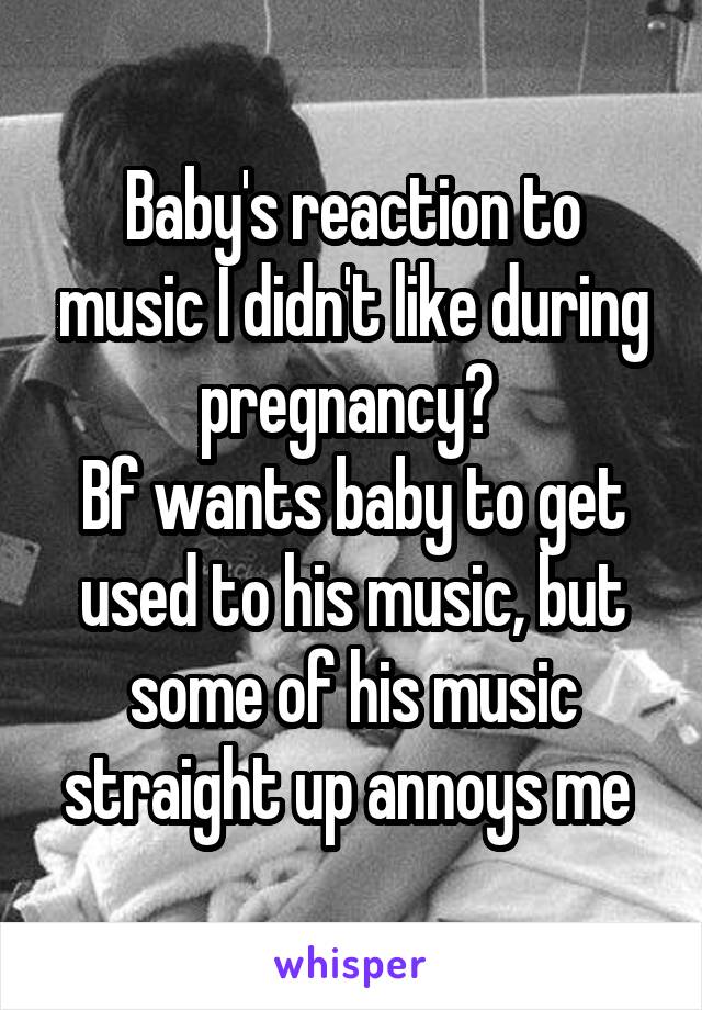Baby's reaction to music I didn't like during pregnancy? 
Bf wants baby to get used to his music, but some of his music straight up annoys me 