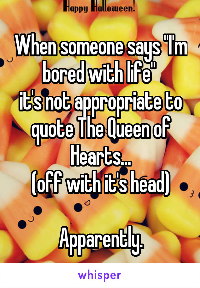 When someone says "I'm bored with life" 
it's not appropriate to quote The Queen of Hearts...
(off with it's head)

Apparently.