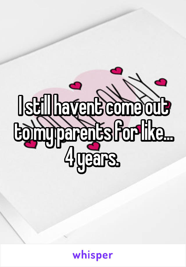 I still havent come out to my parents for like... 4 years. 