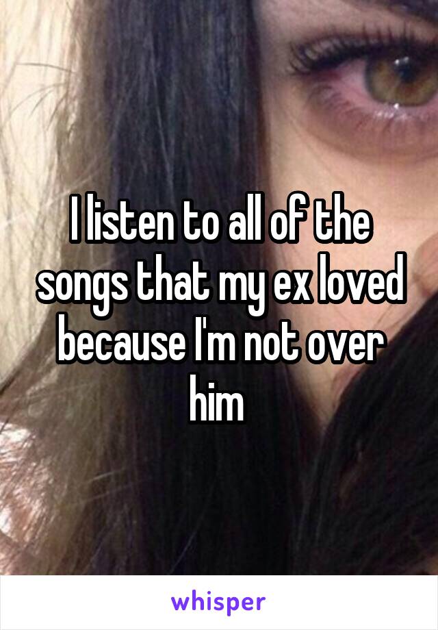I listen to all of the songs that my ex loved because I'm not over him 