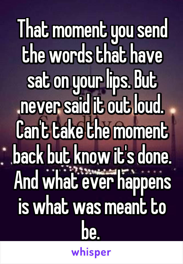 That moment you send the words that have sat on your lips. But never said it out loud. Can't take the moment back but know it's done. And what ever happens is what was meant to be. 