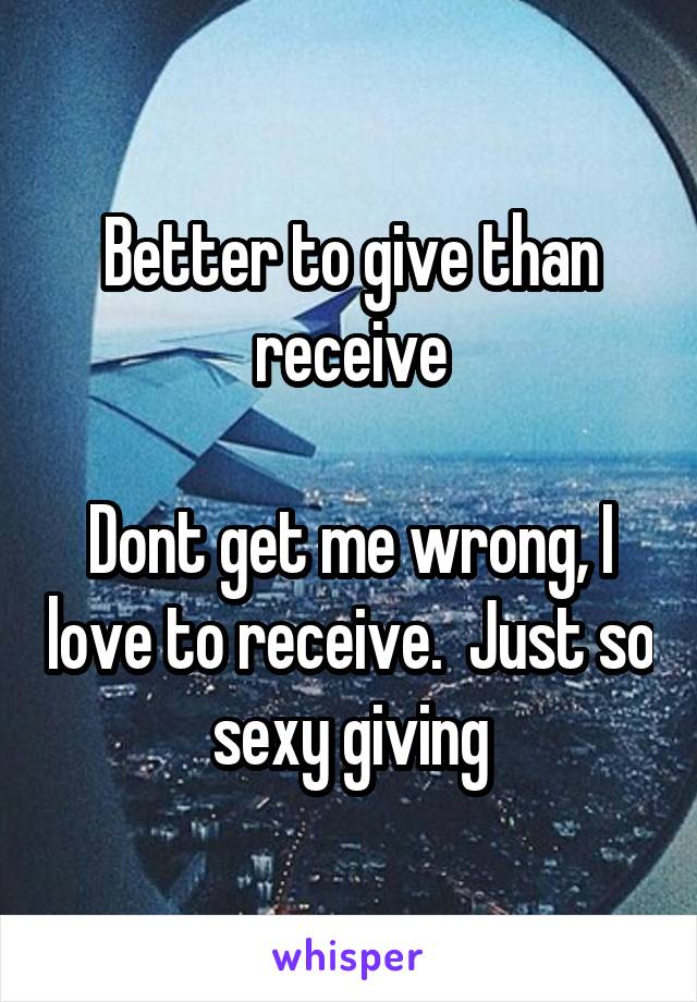 Better to give than receive

Dont get me wrong, I love to receive.  Just so sexy giving
