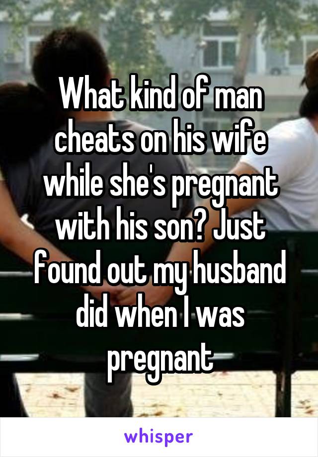 What kind of man cheats on his wife while she's pregnant with his son? Just found out my husband did when I was pregnant