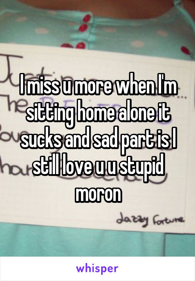 I miss u more when I'm sitting home alone it sucks and sad part is I still love u u stupid moron
