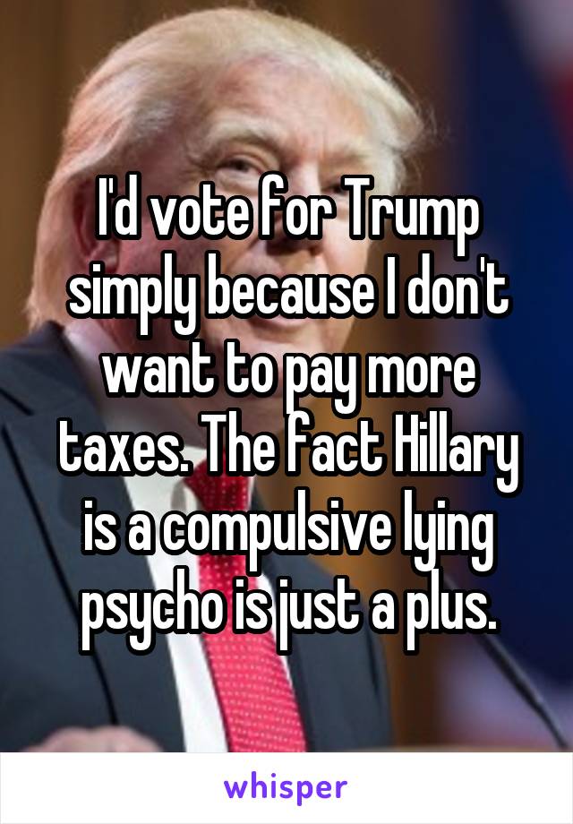 I'd vote for Trump simply because I don't want to pay more taxes. The fact Hillary is a compulsive lying psycho is just a plus.