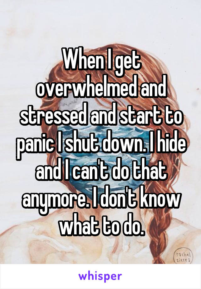 When I get overwhelmed and stressed and start to panic I shut down. I hide and I can't do that anymore. I don't know what to do.