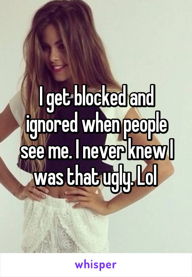 I get blocked and ignored when people see me. I never knew I was that ugly. Lol 