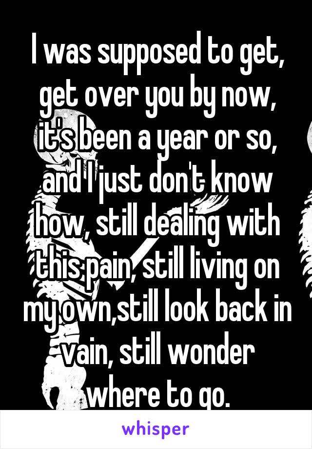 I was supposed to get, get over you by now, it's been a year or so, and I just don't know how, still dealing with this pain, still living on my own,still look back in vain, still wonder where to go.
