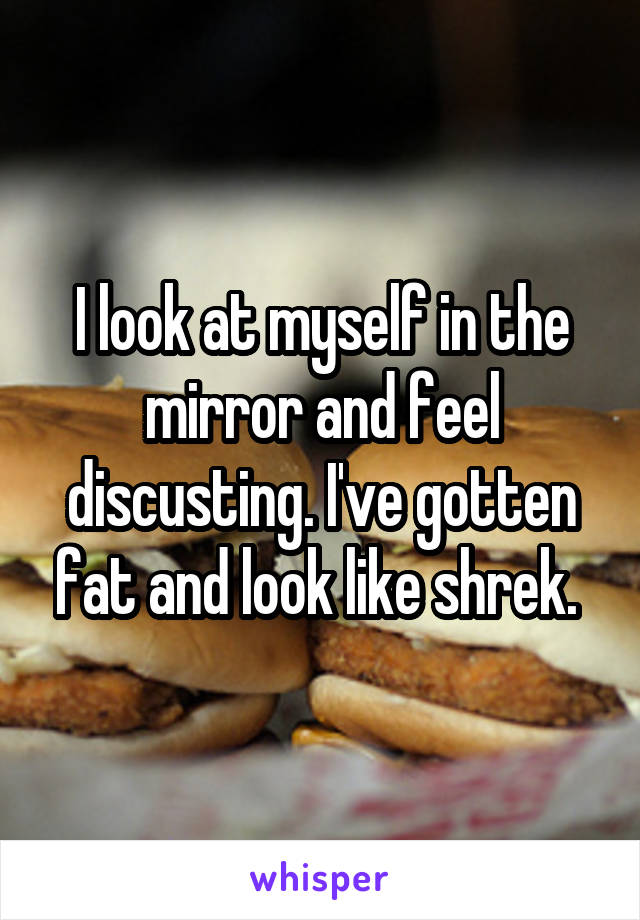 I look at myself in the mirror and feel discusting. I've gotten fat and look like shrek. 