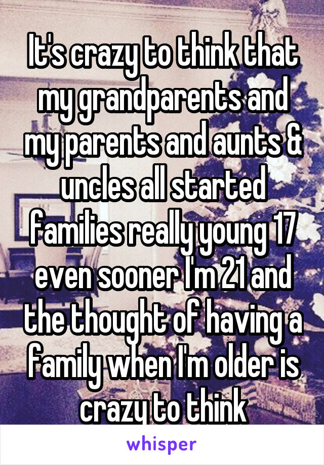 It's crazy to think that my grandparents and my parents and aunts & uncles all started families really young 17 even sooner I'm 21 and the thought of having a family when I'm older is crazy to think