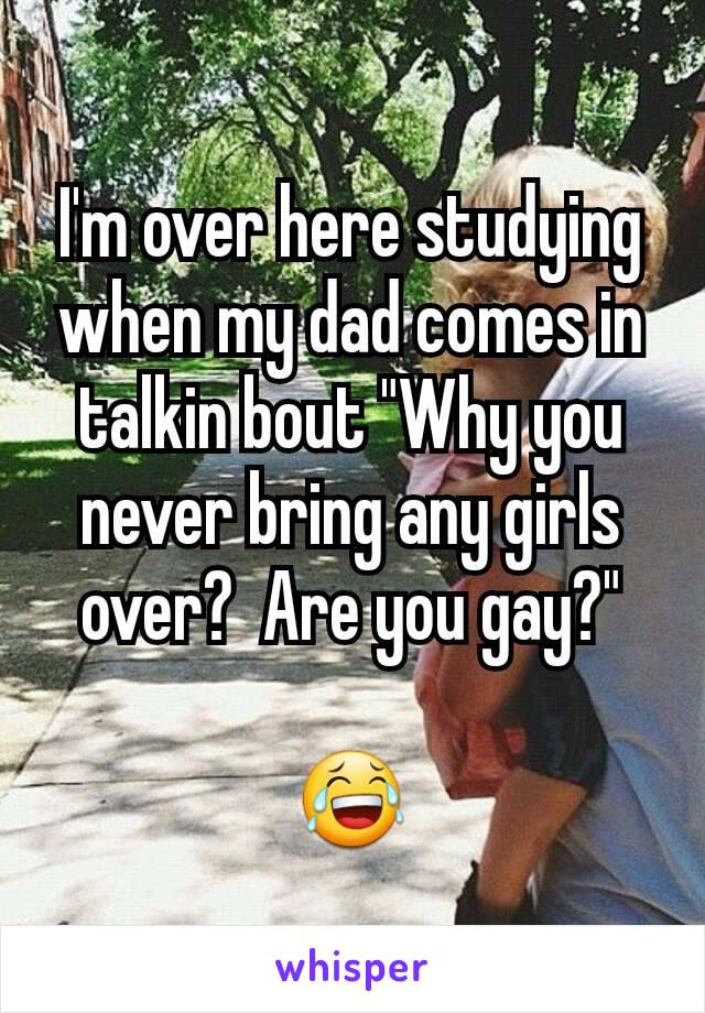 I'm over here studying when my dad comes in talkin bout "Why you never bring any girls over?  Are you gay?"

😂