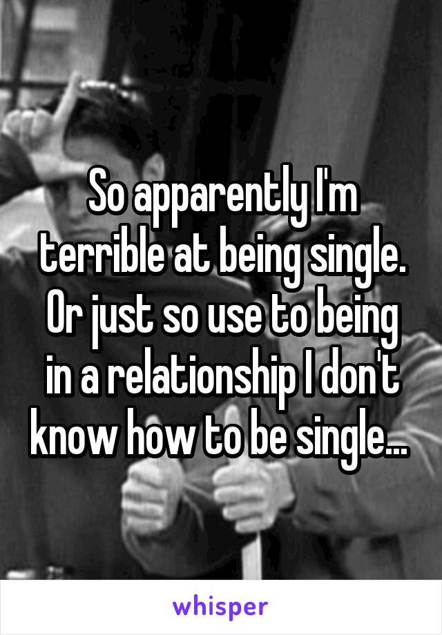 So apparently I'm terrible at being single. Or just so use to being in a relationship I don't know how to be single... 