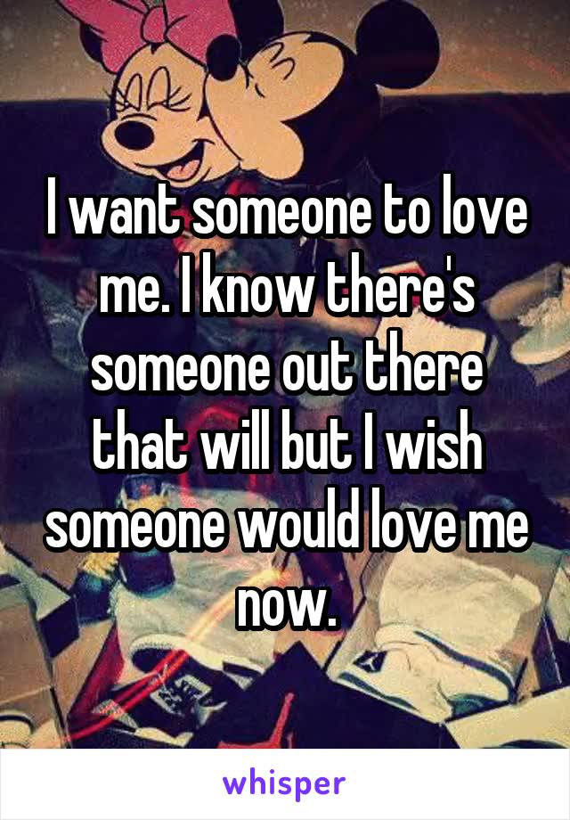 I want someone to love me. I know there's someone out there that will but I wish someone would love me now.