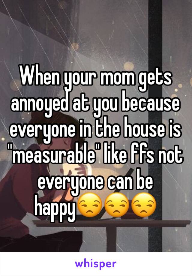 When your mom gets annoyed at you because everyone in the house is "measurable" like ffs not everyone can be happy😒😒😒