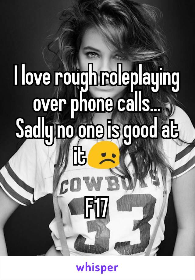 I love rough roleplaying over phone calls...
Sadly no one is good at it😞

F17
