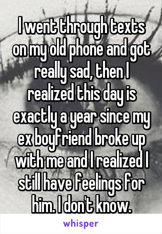 I went through texts on my old phone and got really sad, then I realized this day is exactly a year since my ex boyfriend broke up with me and I realized I still have feelings for him. I don't know.