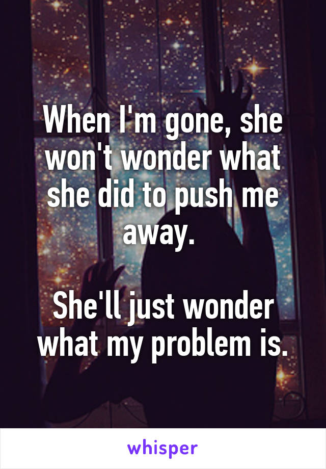 When I'm gone, she won't wonder what she did to push me away. 

She'll just wonder what my problem is.