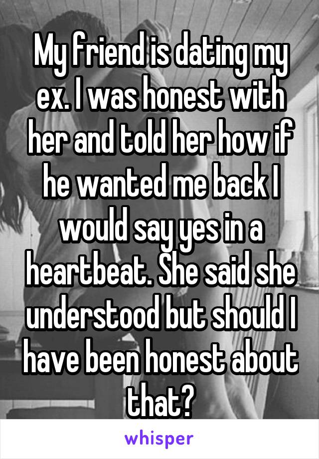 My friend is dating my ex. I was honest with her and told her how if he wanted me back I would say yes in a heartbeat. She said she understood but should I have been honest about that?