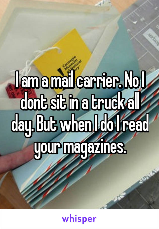 I am a mail carrier. No I dont sit in a truck all day. But when I do I read your magazines.