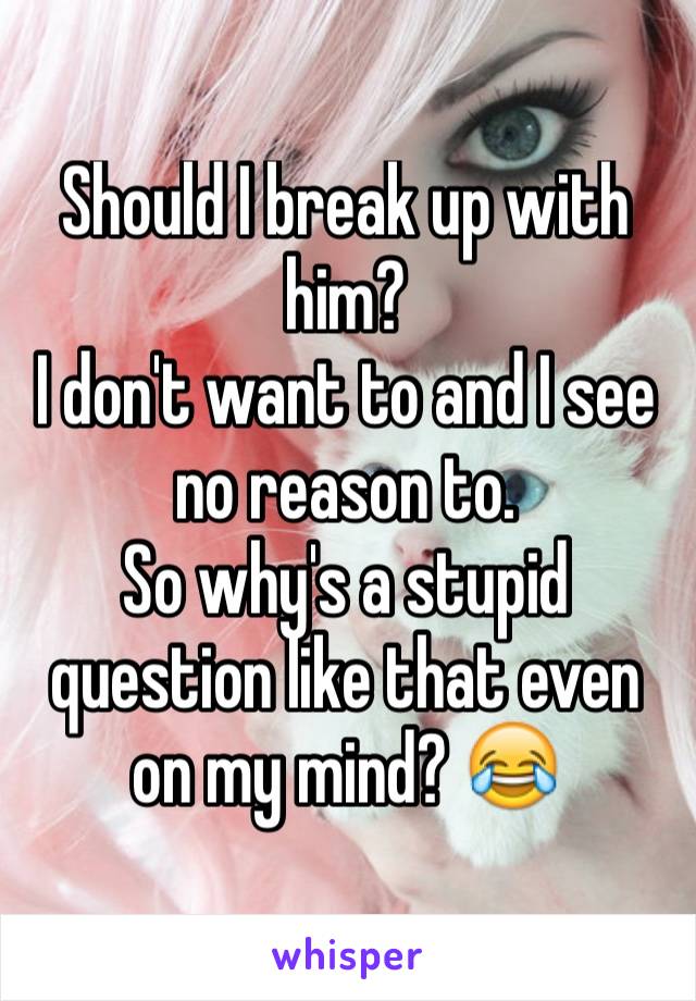 Should I break up with him? 
I don't want to and I see no reason to. 
So why's a stupid question like that even on my mind? 😂