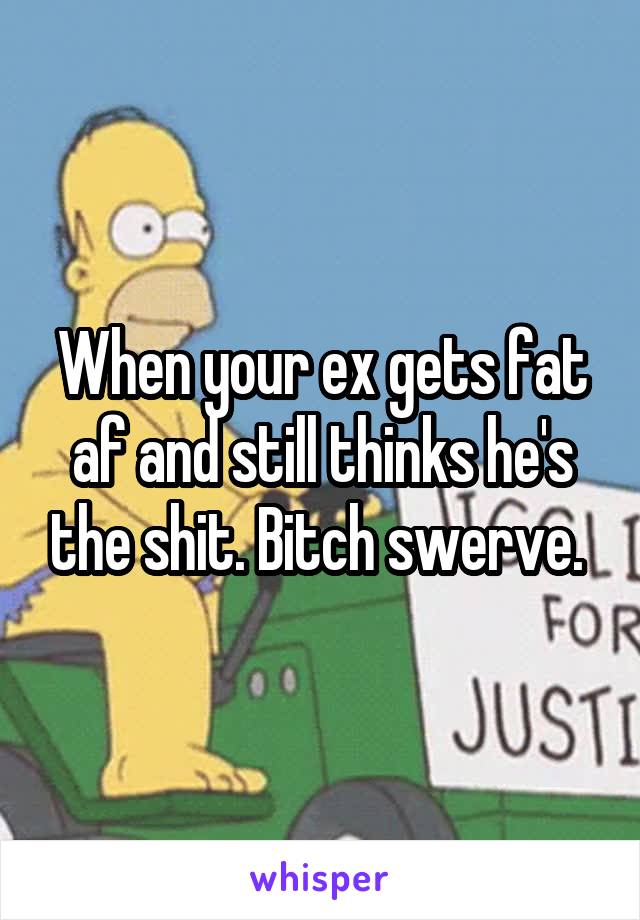 When your ex gets fat af and still thinks he's the shit. Bitch swerve. 