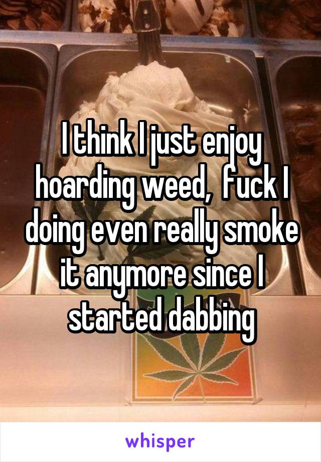 I think I just enjoy hoarding weed,  fuck I doing even really smoke it anymore since I started dabbing