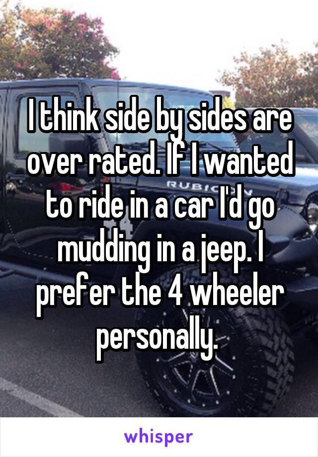 I think side by sides are over rated. If I wanted to ride in a car I'd go mudding in a jeep. I prefer the 4 wheeler personally. 