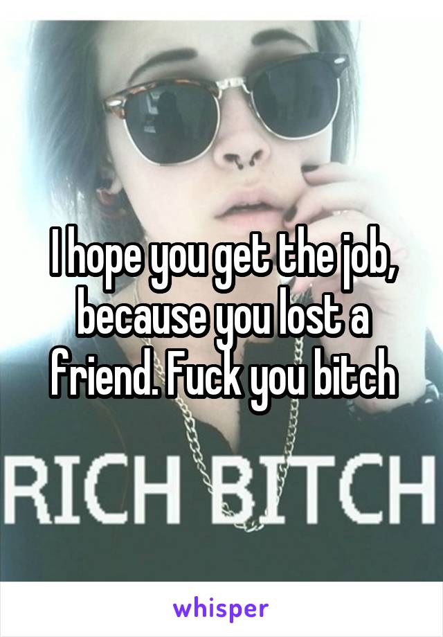 I hope you get the job, because you lost a friend. Fuck you bitch