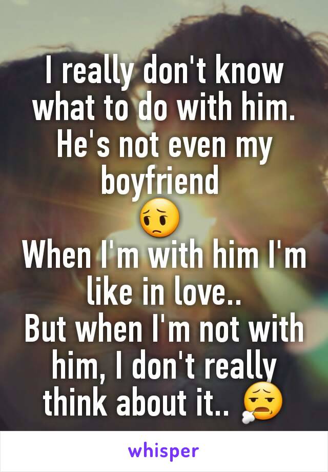 I really don't know what to do with him. He's not even my boyfriend 
😔 
When I'm with him I'm like in love..
But when I'm not with him, I don't really think about it.. 😧