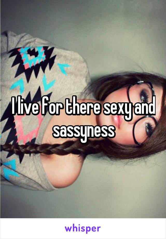 I live for there sexy and sassyness