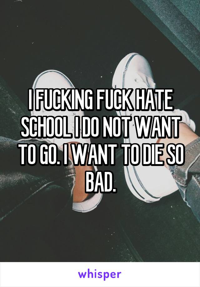 I FUCKING FUCK HATE SCHOOL I DO NOT WANT TO GO. I WANT TO DIE SO BAD.