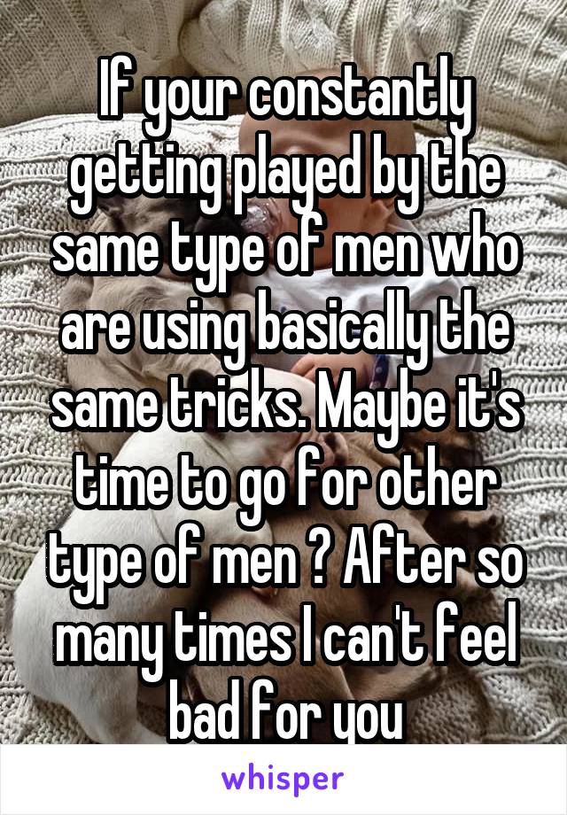 If your constantly getting played by the same type of men who are using basically the same tricks. Maybe it's time to go for other type of men ? After so many times I can't feel bad for you
