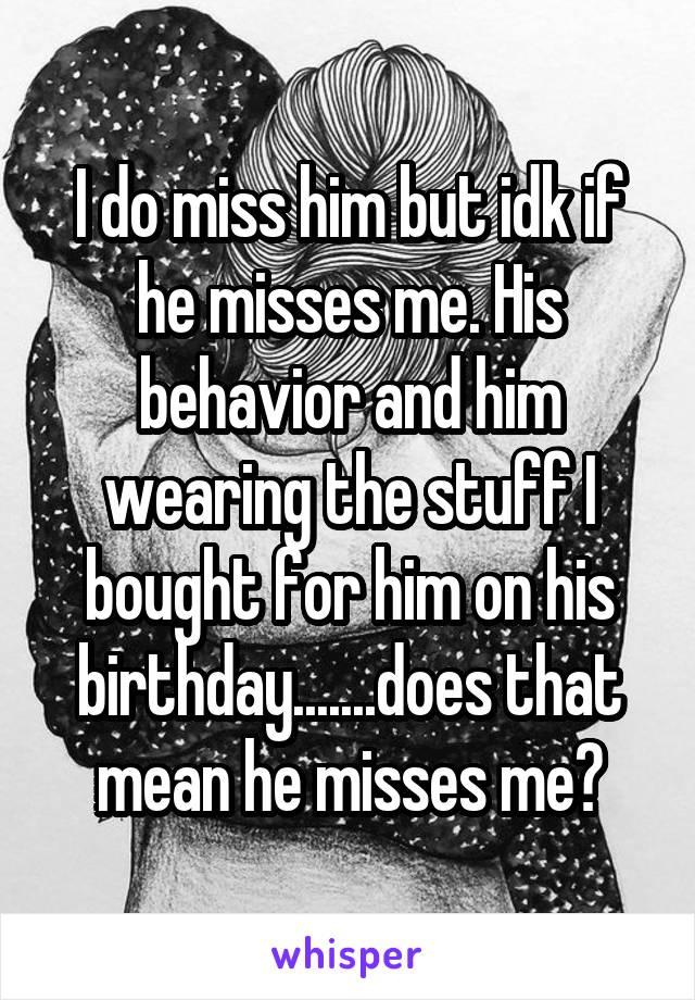 I do miss him but idk if he misses me. His behavior and him wearing the stuff I bought for him on his birthday.......does that mean he misses me?