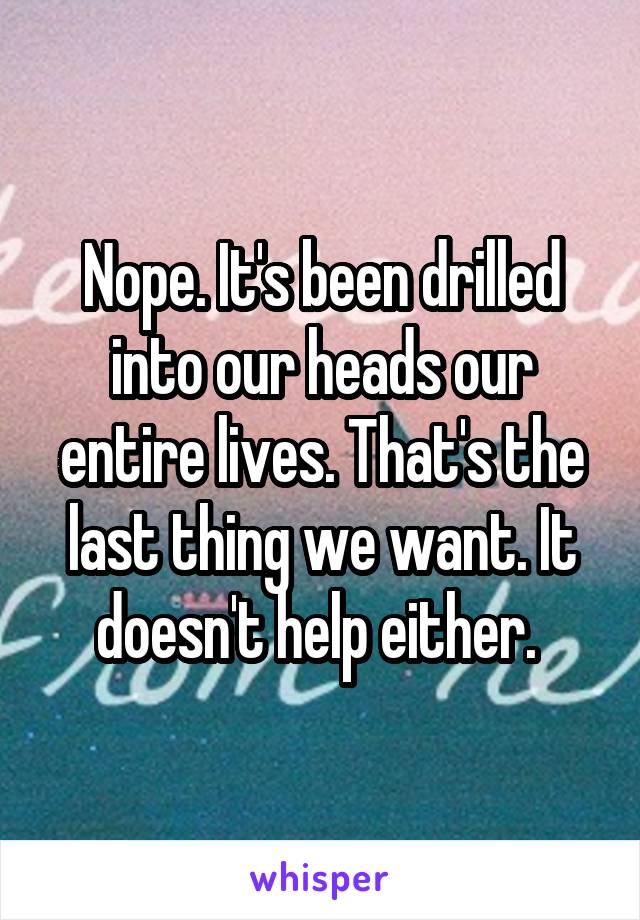 Nope. It's been drilled into our heads our entire lives. That's the last thing we want. It doesn't help either. 